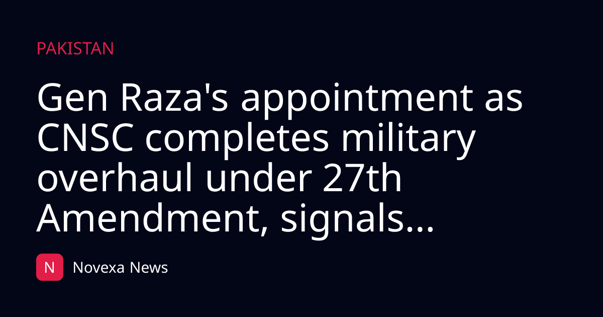 Gen Raza's appointment as CNSC completes military overhaul under 27th Amendment, signals...