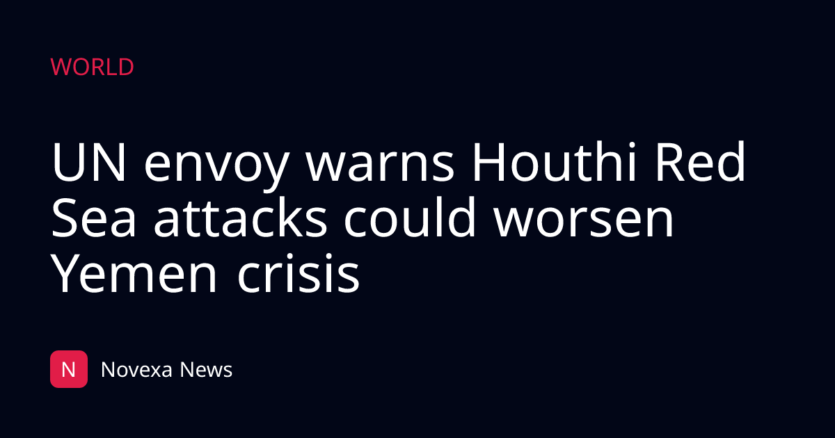 UN envoy warns Houthi Red Sea attacks could worsen Yemen crisis