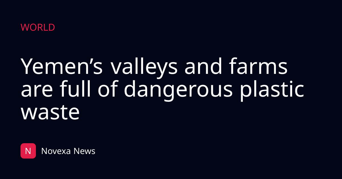 Yemen’s valleys and farms are full of dangerous plastic waste